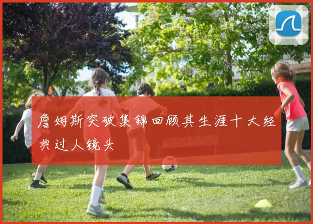 詹姆斯突破集锦回顾其生涯十大经典过人镜头