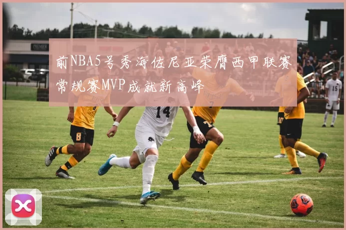 前NBA5号秀海佐尼亚荣膺西甲联赛常规赛MVP成就新高峰