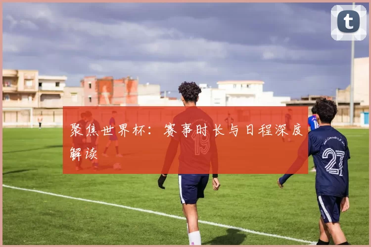 聚焦世界杯：赛事时长与日程深度解读