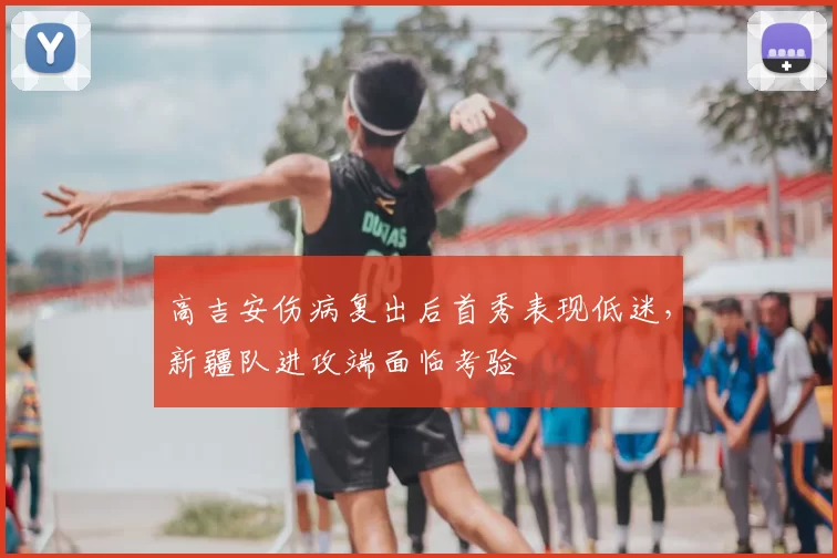 高吉安伤病复出后首秀表现低迷,新疆队进攻端面临考验