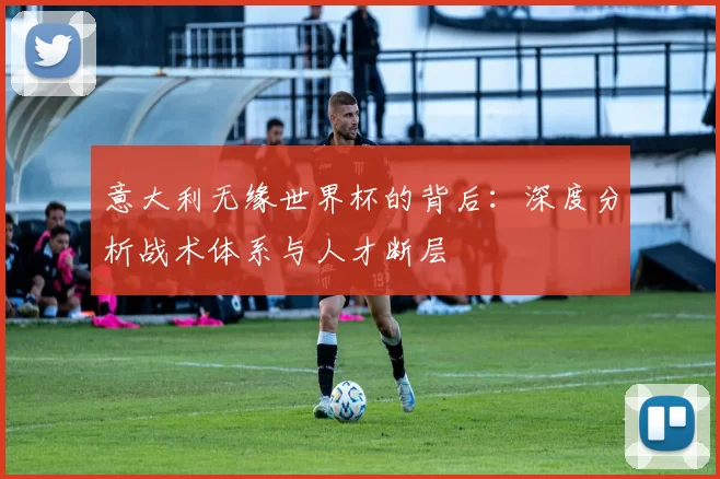 意大利无缘世界杯的背后：深度分析战术体系与人才断层