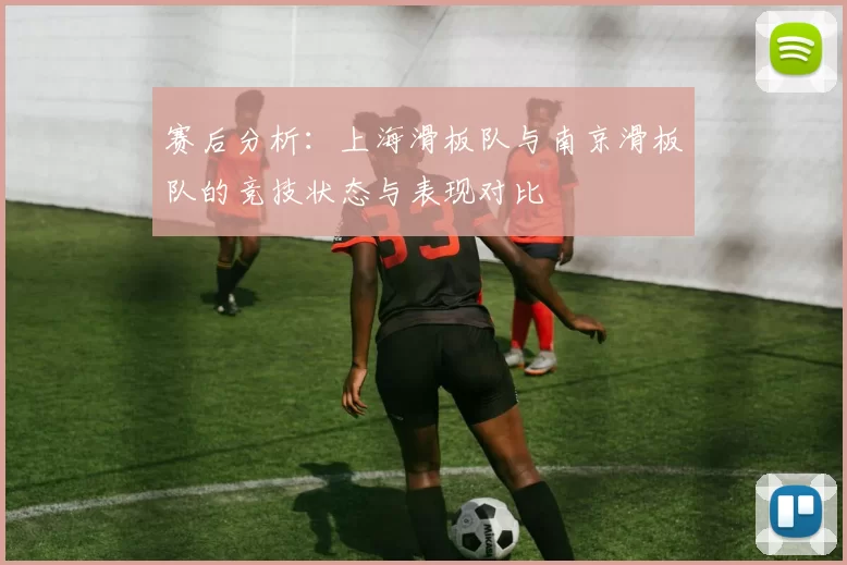 赛后分析:上海滑板队与南京滑板队的竞技状态与表现对比