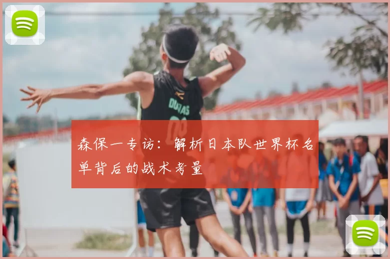森保一专访:解析日本队世界杯名单背后的战术考量