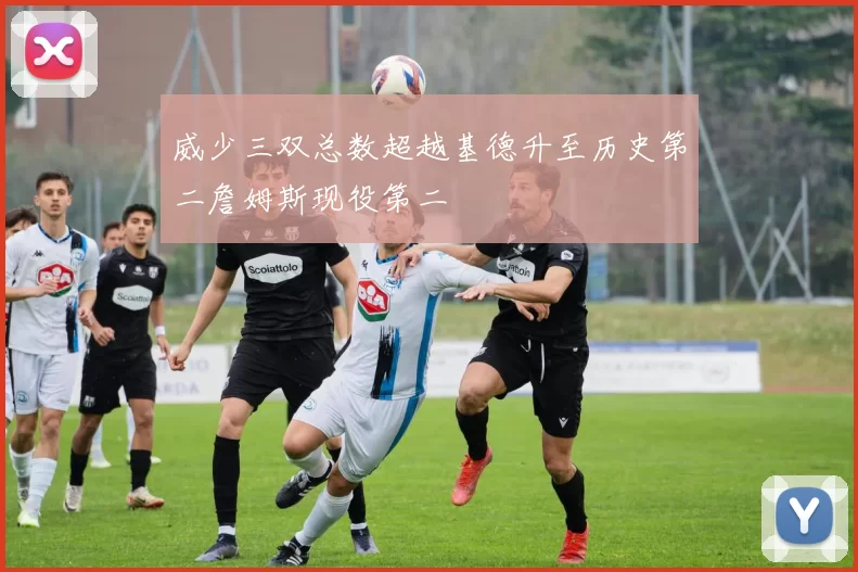 威少三双总数超越基德升至历史第二詹姆斯现役第二