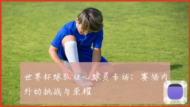 世界杯球队核心球员专访：赛场内外的挑战与荣耀