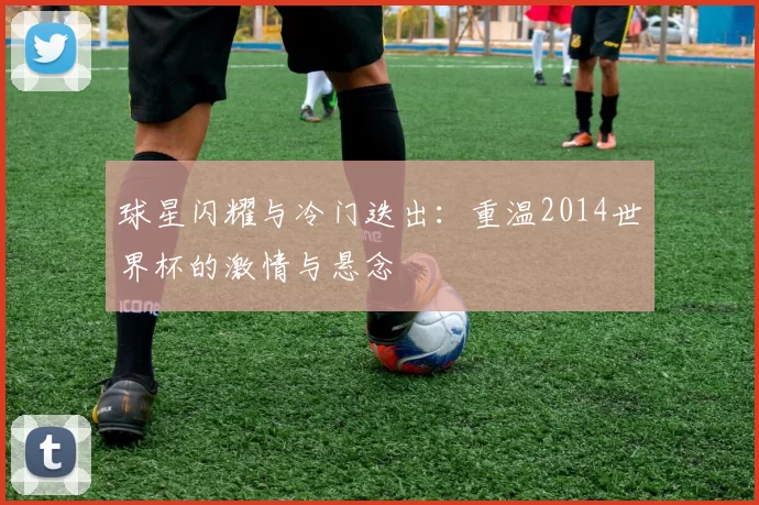 球星闪耀与冷门迭出：重温2014世界杯的激情与悬念