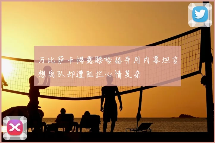 万比萨卡揭露滕哈赫弃用内幕坦言想离队却遭阻拦心情复杂
