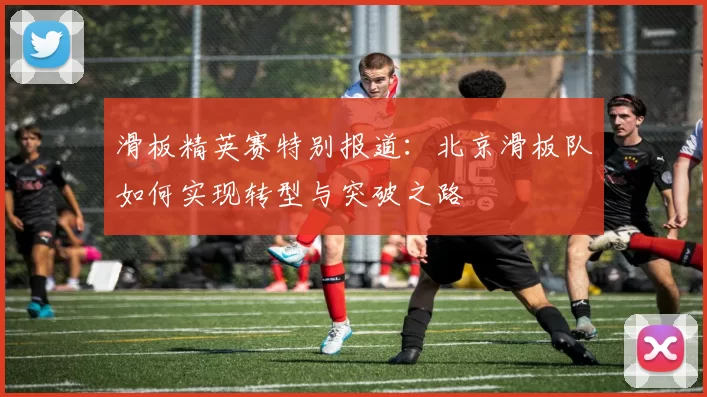 滑板精英赛特别报道:北京滑板队如何实现转型与突破之路