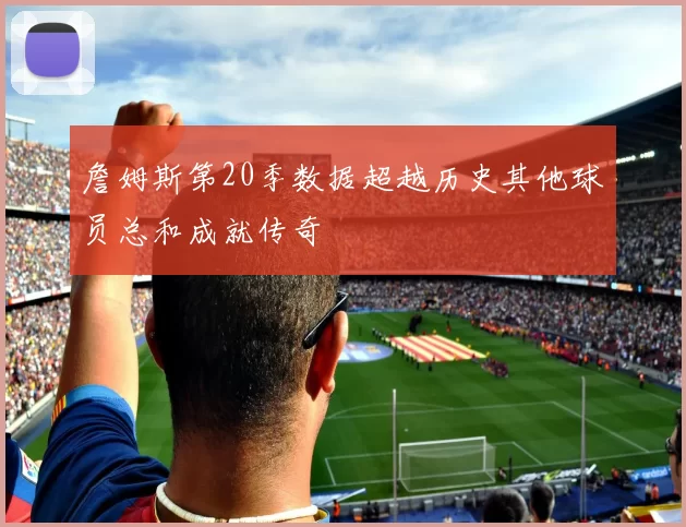 詹姆斯第20季数据超越历史其他球员总和成就传奇