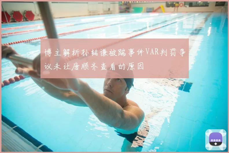 博主解析孙铭谦被踹事件VAR判罚争议未让唐顺齐查看的原因