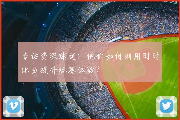 专访资深球迷:他们如何利用时时比分提升观赛体验?