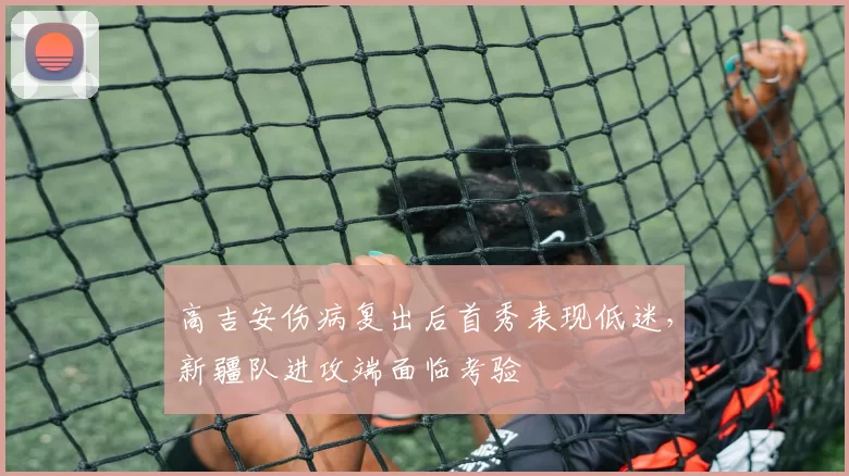 高吉安伤病复出后首秀表现低迷,新疆队进攻端面临考验