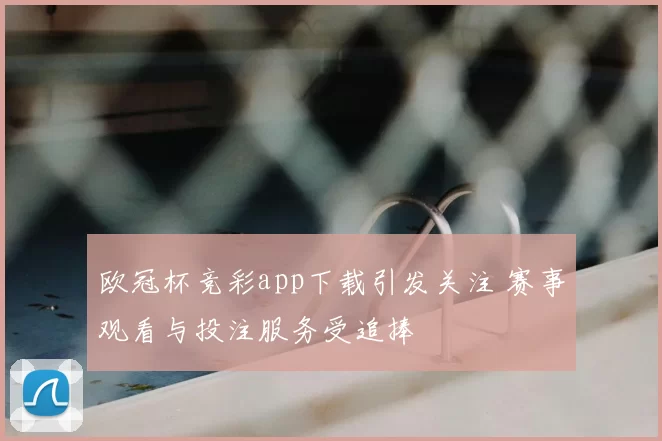欧冠杯竞彩app下载引发关注 赛事观看与投注服务受追捧