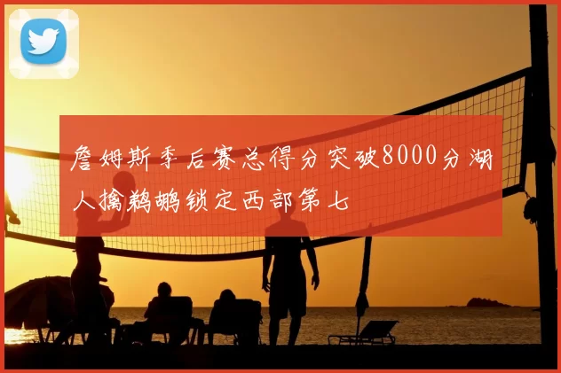 詹姆斯季后赛总得分突破8000分湖人擒鹈鹕锁定西部第七