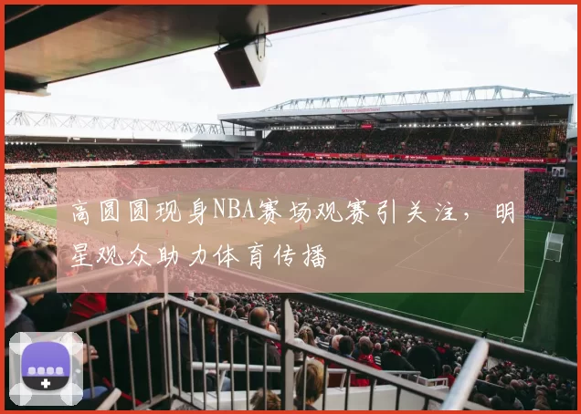 高圆圆现身NBA赛场观赛引关注，明星观众助力体育传播