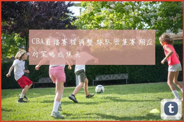 CBA直播赛程调整 球队密集赛期应对策略成焦点