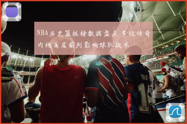 NBA历史篮板榜数据盘点 多位传奇内线高居前列影响球队战术