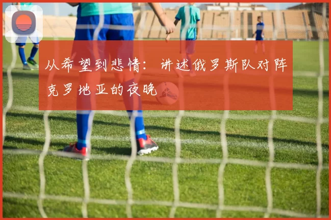 从希望到悲情:讲述俄罗斯队对阵克罗地亚的夜晚