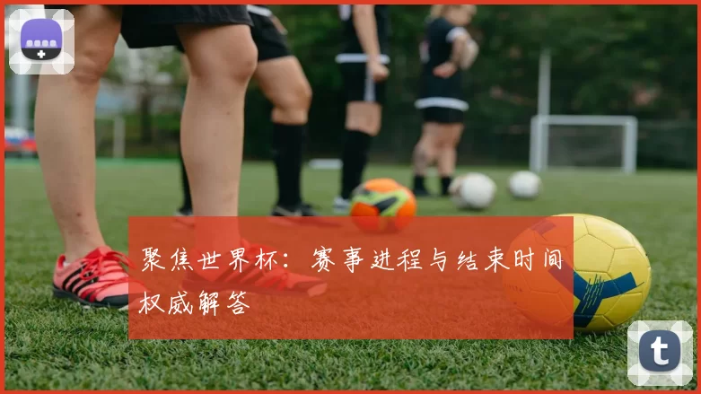 聚焦世界杯：赛事进程与结束时间权威解答
