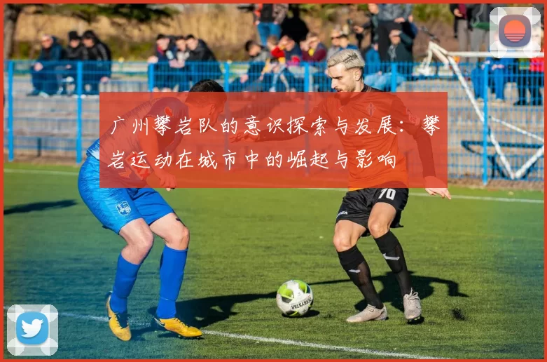 广州攀岩队的意识探索与发展：攀岩运动在城市中的崛起与影响