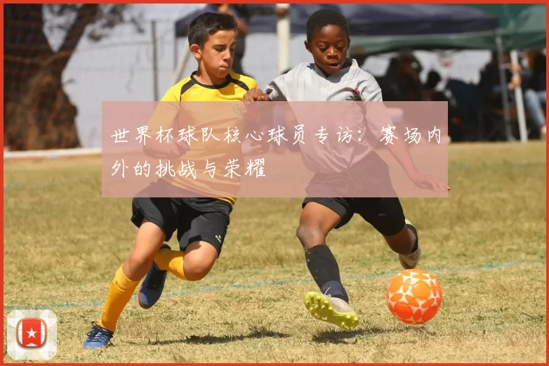 世界杯球队核心球员专访：赛场内外的挑战与荣耀