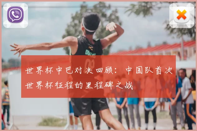 世界杯中巴对决回顾:中国队首次世界杯征程的里程碑之战
