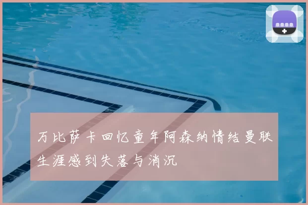 万比萨卡回忆童年阿森纳情结曼联生涯感到失落与消沉