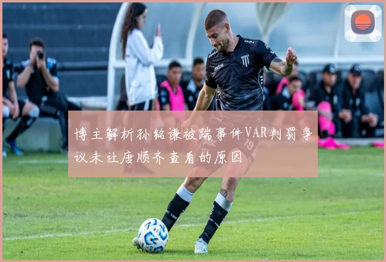 博主解析孙铭谦被踹事件VAR判罚争议未让唐顺齐查看的原因
