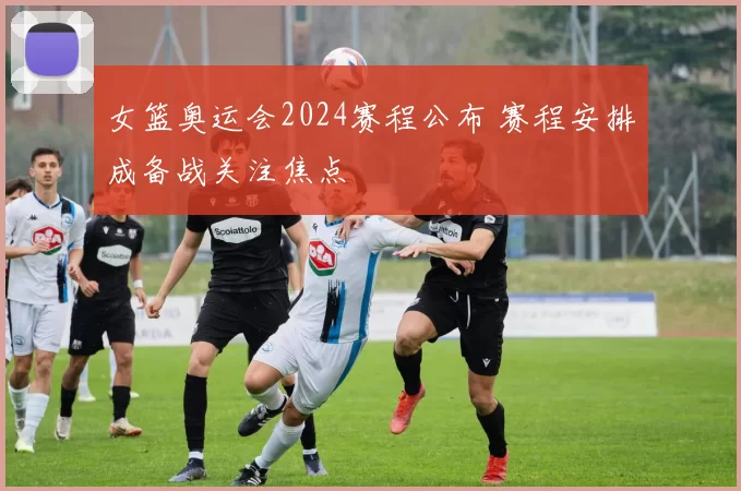 女篮奥运会2024赛程公布 赛程安排成备战关注焦点