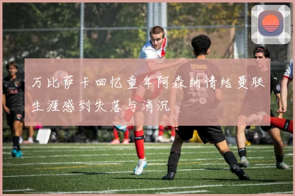 万比萨卡回忆童年阿森纳情结曼联生涯感到失落与消沉