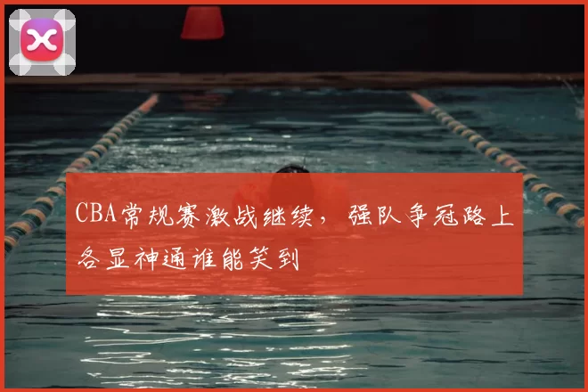 CBA常规赛激战继续,强队争冠路上各显神通谁能笑到
