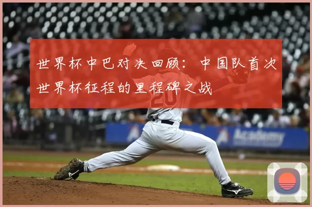 世界杯中巴对决回顾:中国队首次世界杯征程的里程碑之战