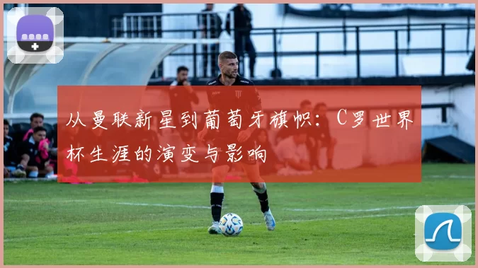 从曼联新星到葡萄牙旗帜：C罗世界杯生涯的演变与影响