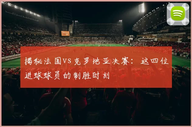 揭秘法国vs克罗地亚决赛:这四位进球球员的制胜时刻