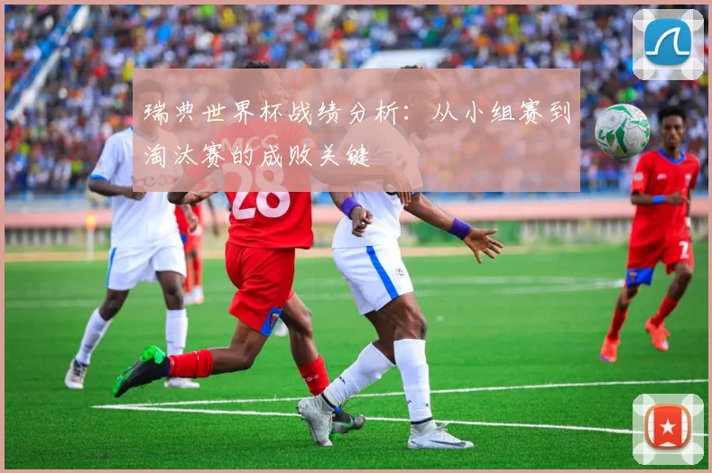 瑞典世界杯战绩分析：从小组赛到淘汰赛的成败关键