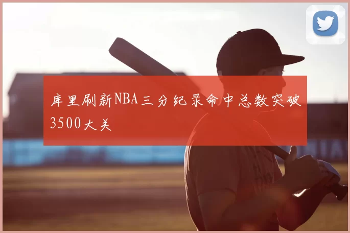 库里刷新NBA三分纪录命中总数突破3500大关