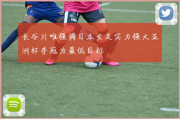 长谷川唯强调日本女足实力强大亚洲杯夺冠为最低目标