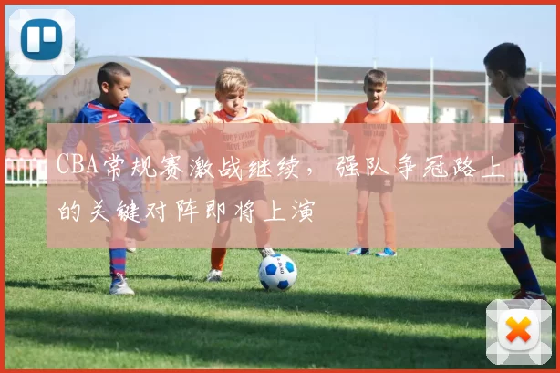 CBA常规赛激战继续,强队争冠路上的关键对阵即将上演