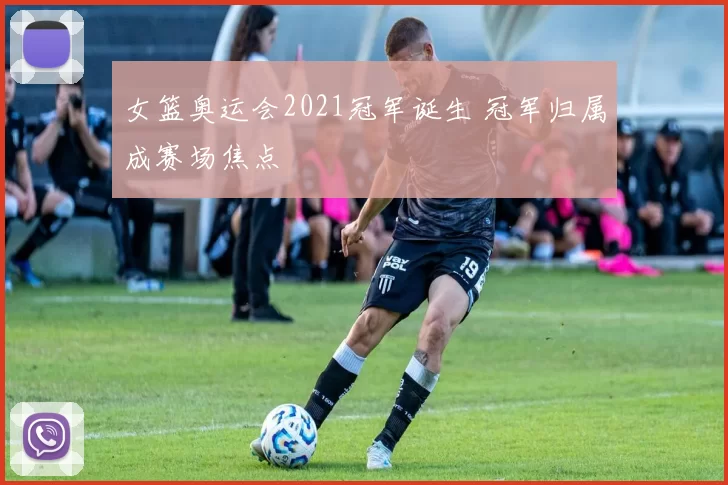 女篮奥运会2021冠军诞生 冠军归属成赛场焦点