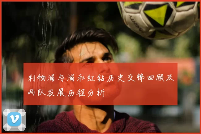 利物浦与浦和红钻历史交锋回顾及两队发展历程分析