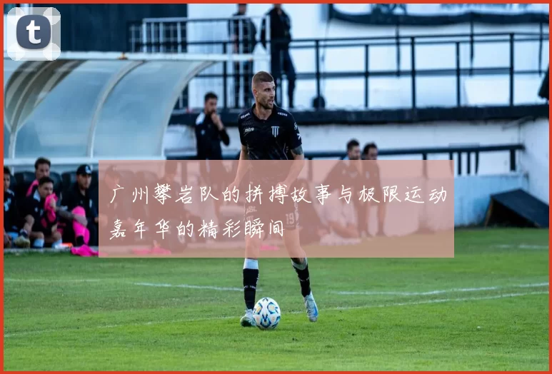 广州攀岩队的拼搏故事与极限运动嘉年华的精彩瞬间