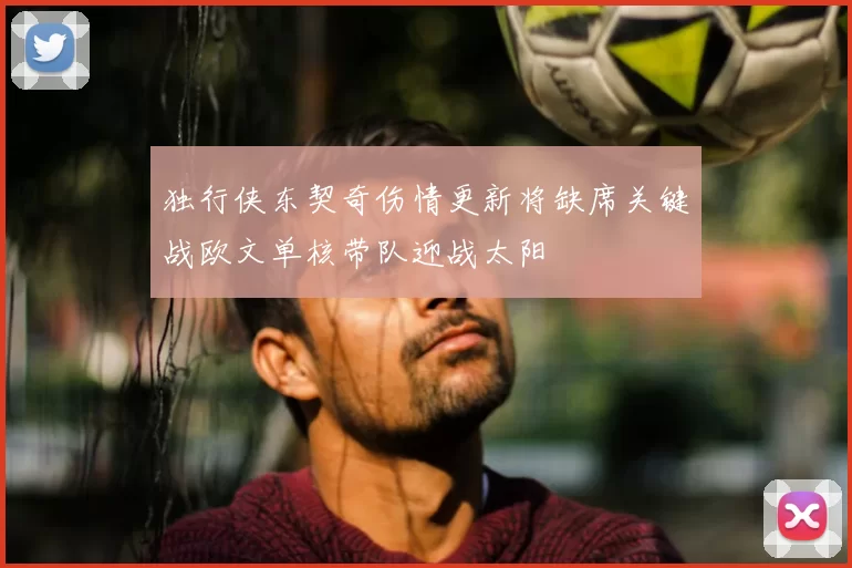 独行侠东契奇伤情更新将缺席关键战欧文单核带队迎战太阳