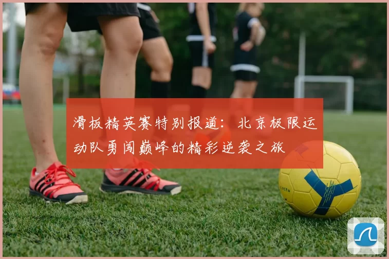 滑板精英赛特别报道:北京极限运动队勇闯巅峰的精彩逆袭之旅