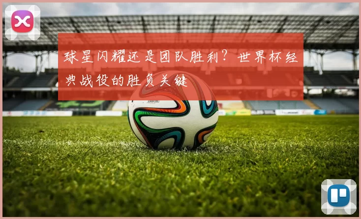 球星闪耀还是团队胜利？世界杯经典战役的胜负关键