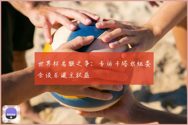 世界杯名额之争：专访卡塔尔组委会谈东道主权益