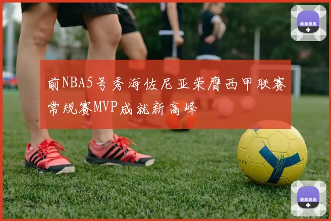 前NBA5号秀海佐尼亚荣膺西甲联赛常规赛MVP成就新高峰
